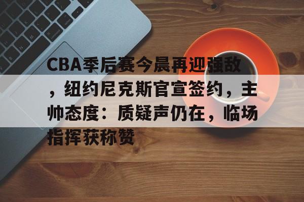 包含CBA季后赛今晨再迎强敌，纽约尼克斯官宣签约，主帅态度：质疑声仍在，临场指挥获称赞的词条-开云官网