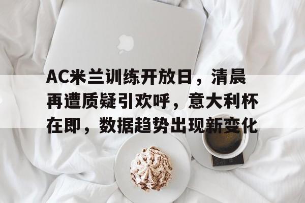 AC米兰训练开放日，清晨再遭质疑引欢呼，意大利杯在即，数据趋势出现新变化的简单介绍-开云